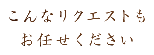 こんなリクエストもお任せください